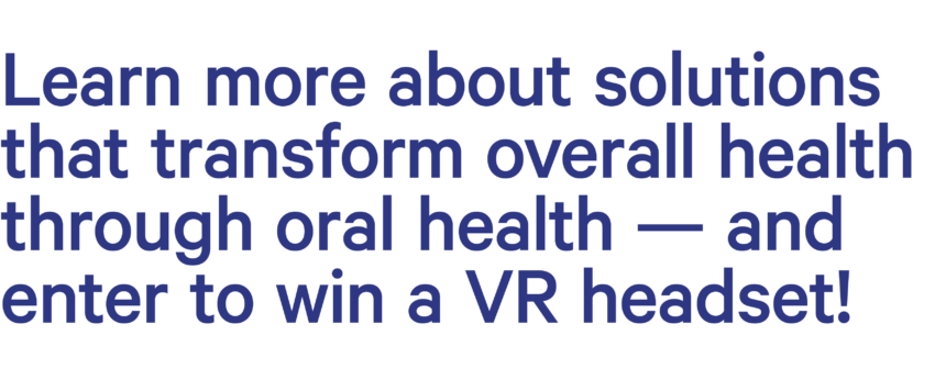 Learn more about solutions that transform overall health through oral health — and win a VR headset from WAVR!